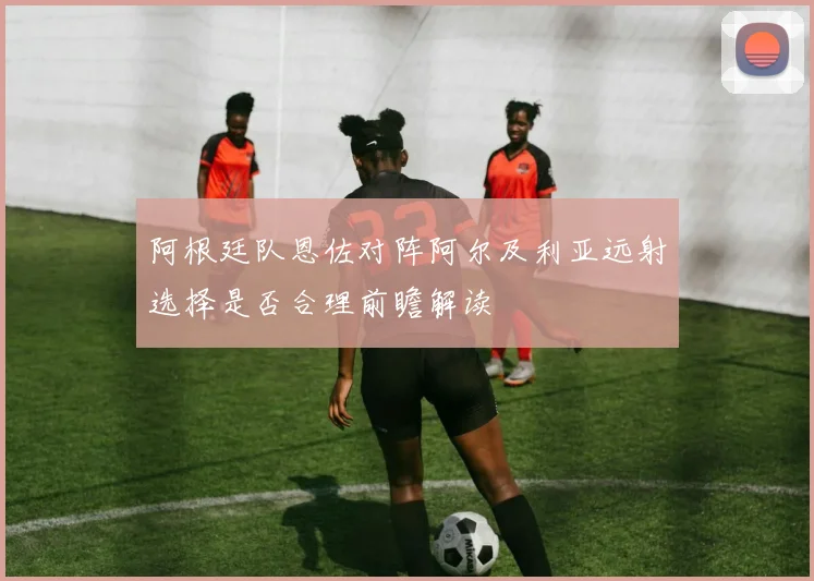 阿根廷队恩佐对阵阿尔及利亚远射选择是否合理前瞻解读