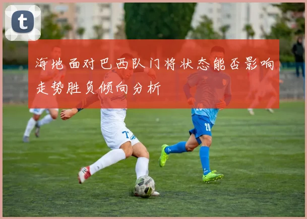 海地面对巴西队门将状态能否影响走势胜负倾向分析