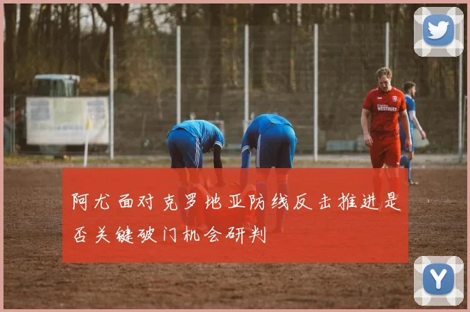 阿尤面对克罗地亚防线反击推进是否关键破门机会研判