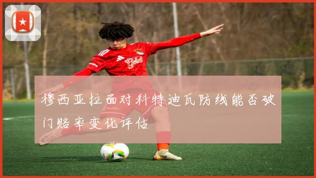 穆西亚拉面对科特迪瓦防线能否破门赔率变化评估