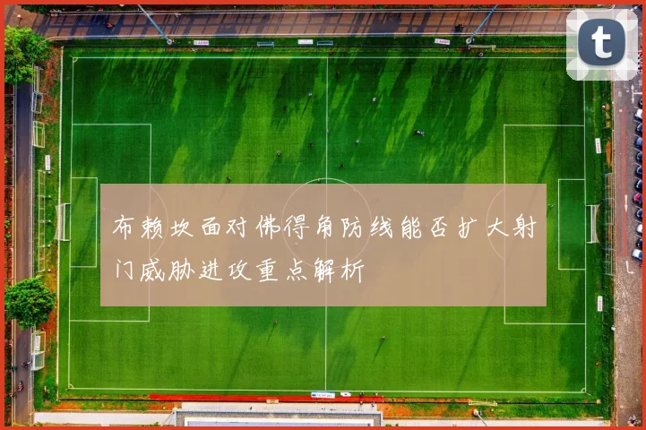 布赖坎面对佛得角防线能否扩大射门威胁进攻重点解析