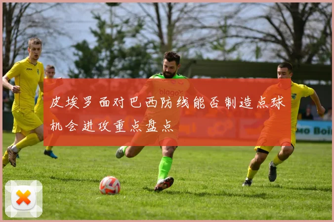 皮埃罗面对巴西防线能否制造点球机会进攻重点盘点