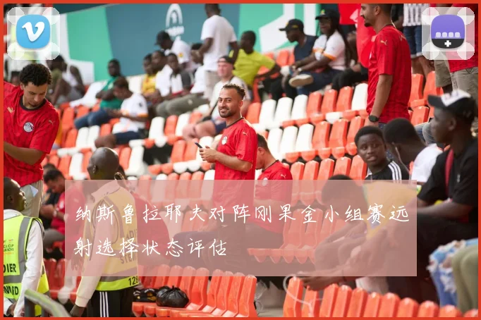 纳斯鲁拉耶夫对阵刚果金小组赛远射选择状态评估