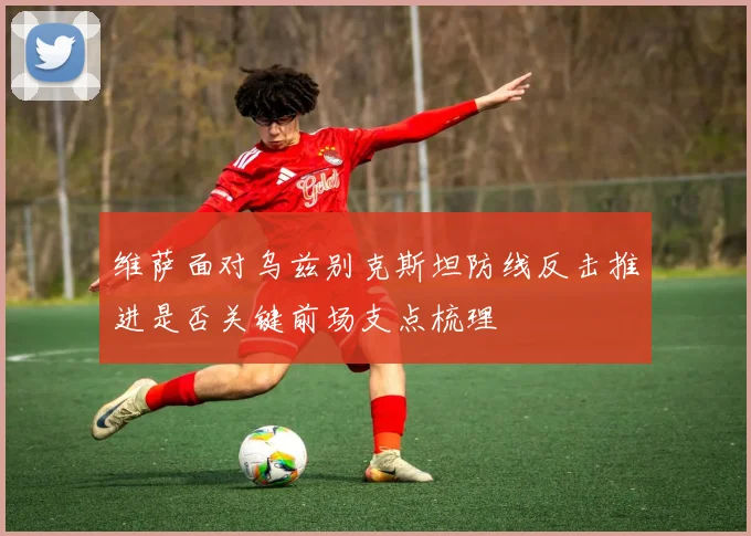 维萨面对乌兹别克斯坦防线反击推进是否关键前场支点梳理