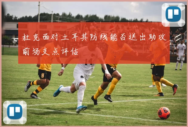 杜克面对土耳其防线能否送出助攻前场支点评估