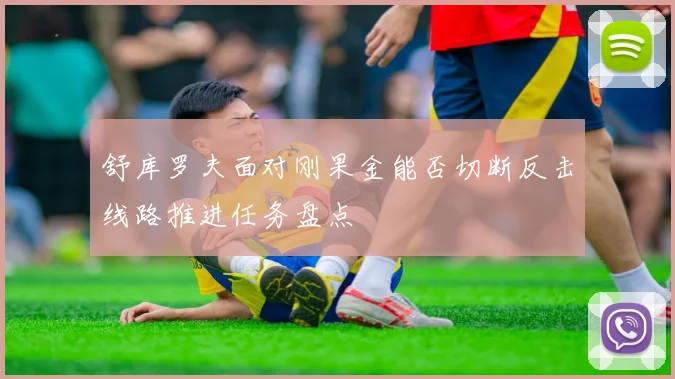舒库罗夫面对刚果金能否切断反击线路推进任务盘点
