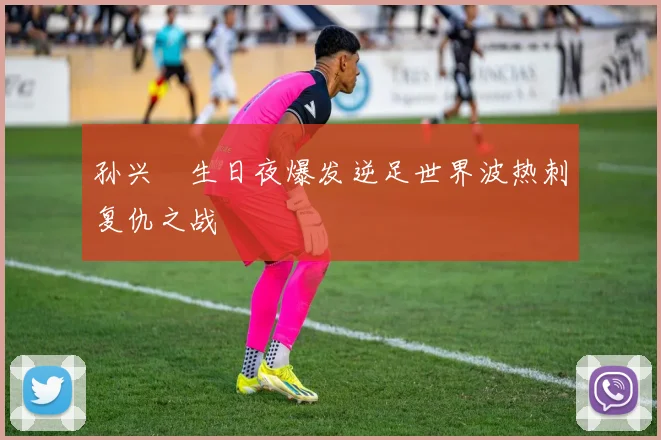 孙兴慜生日夜爆发逆足世界波热刺复仇之战