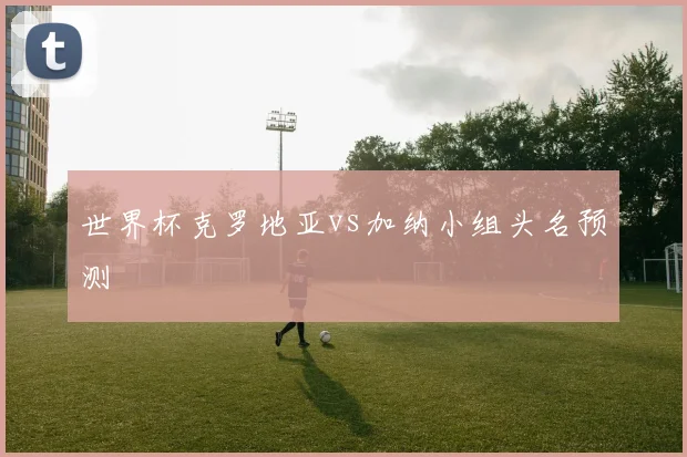 世界杯克罗地亚vs加纳小组头名预测