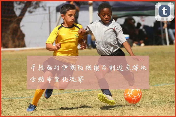 辛格面对伊朗防线能否制造点球机会赔率变化观察