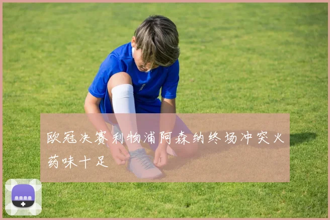 欧冠决赛利物浦阿森纳终场冲突火药味十足