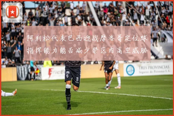 阿利松代表巴西迎战摩洛哥定位球指挥能力能否减少禁区内高空威胁