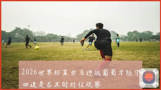 2026世界杯莱尔马迎战葡萄牙防守回追是否及时对位观察