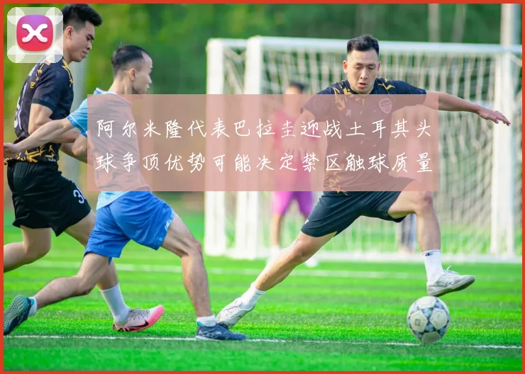阿尔米隆代表巴拉圭迎战土耳其头球争顶优势可能决定禁区触球质量