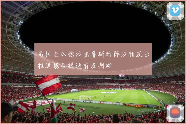 乌拉圭队德拉克鲁斯对阵沙特反击推进能否提速首发判断
