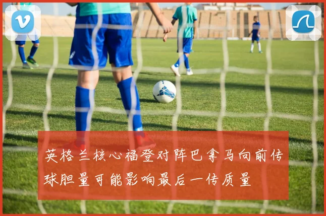 英格兰核心福登对阵巴拿马向前传球胆量可能影响最后一传质量