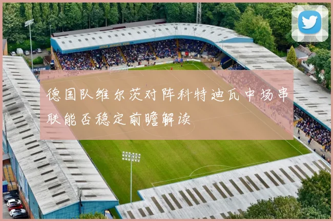 德国队维尔茨对阵科特迪瓦中场串联能否稳定前瞻解读