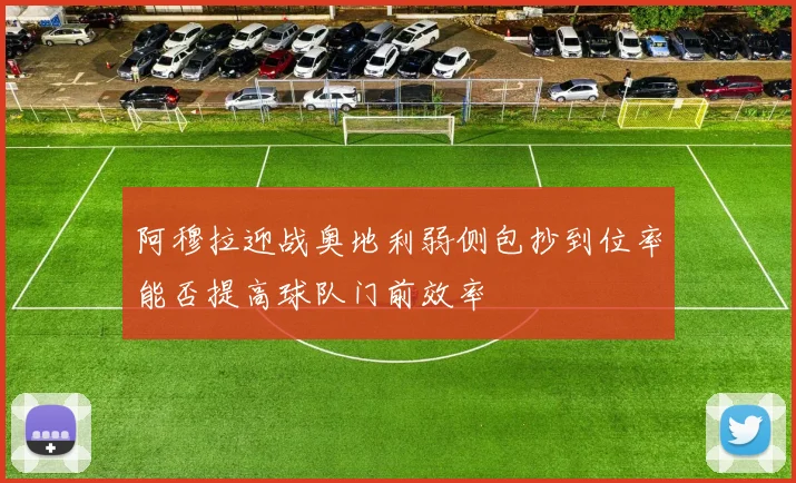 阿穆拉迎战奥地利弱侧包抄到位率能否提高球队门前效率