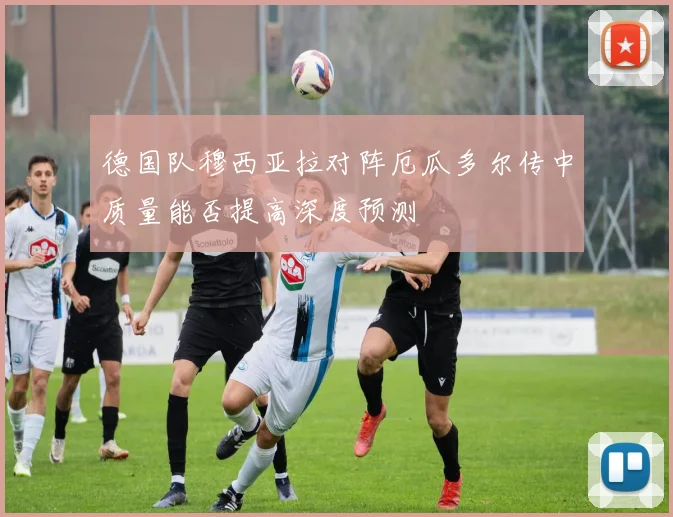 德国队穆西亚拉对阵厄瓜多尔传中质量能否提高深度预测