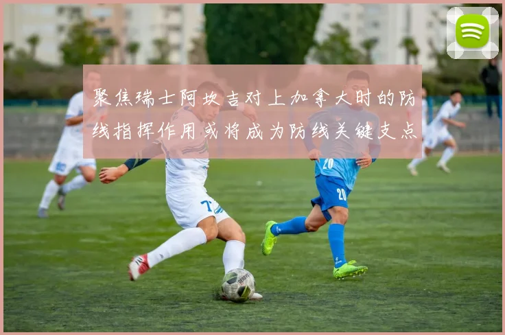 聚焦瑞士阿坎吉对上加拿大时的防线指挥作用或将成为防线关键支点