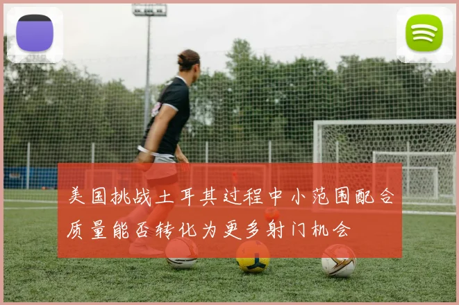 美国挑战土耳其过程中小范围配合质量能否转化为更多射门机会