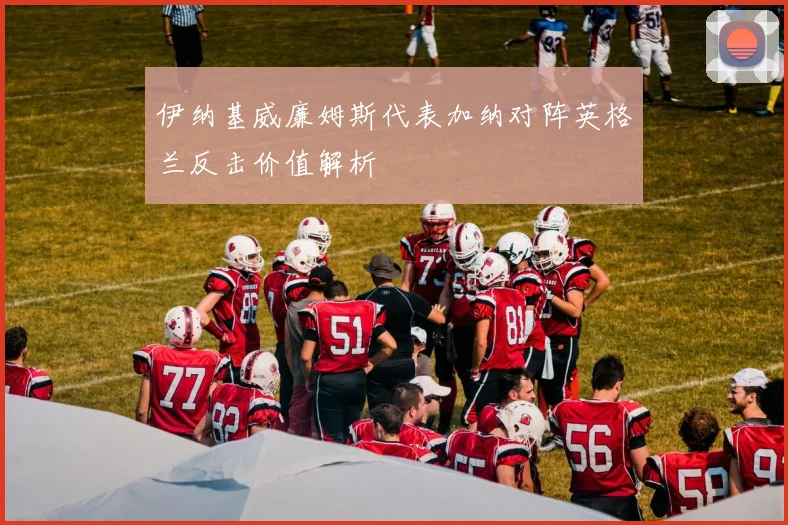 伊纳基威廉姆斯代表加纳对阵英格兰反击价值解析
