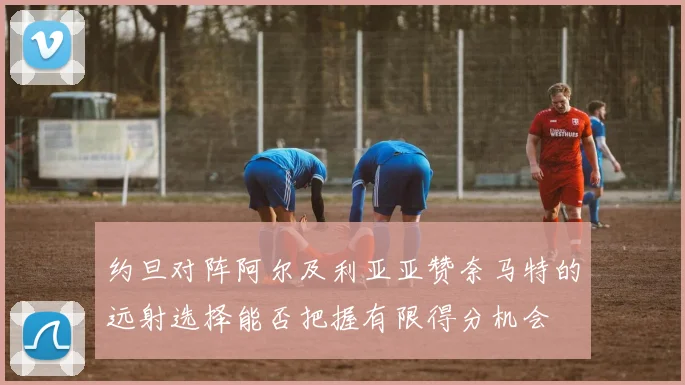 约旦对阵阿尔及利亚亚赞奈马特的远射选择能否把握有限得分机会