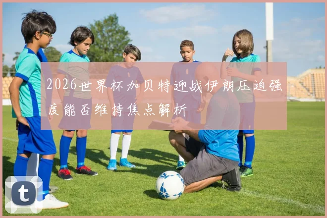2026世界杯加贝特迎战伊朗压迫强度能否维持焦点解析