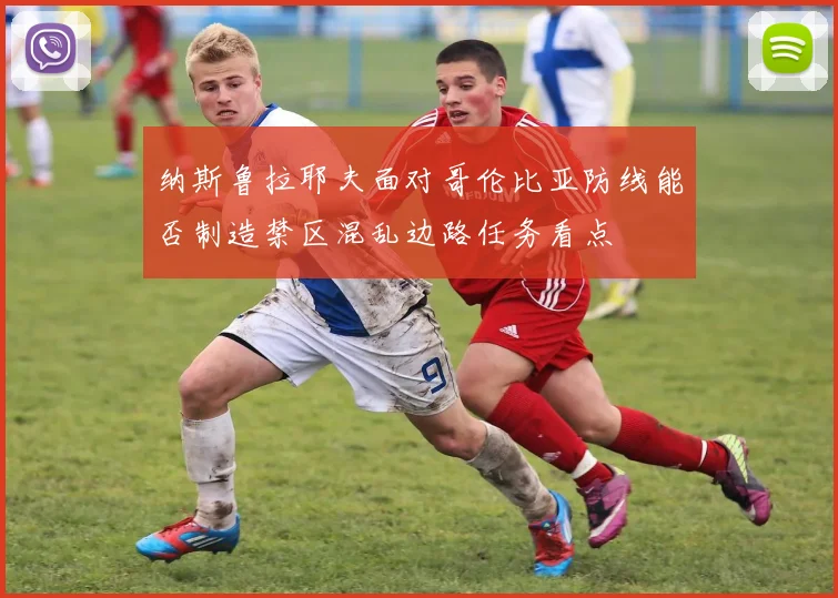 纳斯鲁拉耶夫面对哥伦比亚防线能否制造禁区混乱边路任务看点