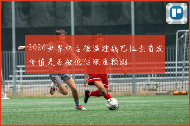 2026世界杯古德温迎战巴拉圭首发价值是否被低估深度预测